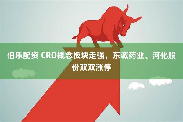伯乐配资 CRO概念板块走强，东诚药业、河化股份双双涨停