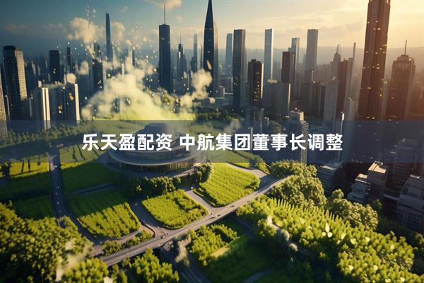 乐天盈配资 中航集团董事长调整