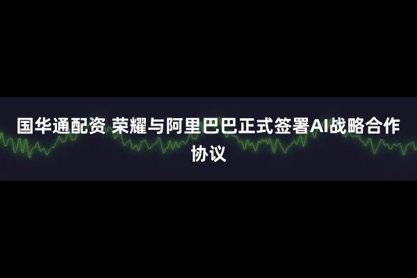 国华通配资 荣耀与阿里巴巴正式签署AI战略合作协议