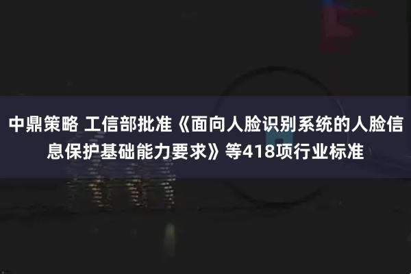中鼎策略 工信部批准《面向人脸识别系统的人脸信息保护基础能力要求》等418项行业标准