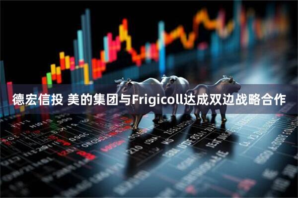 德宏信投 美的集团与Frigicoll达成双边战略合作