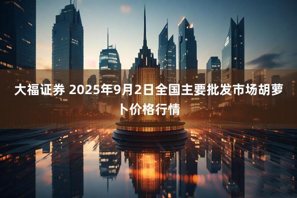 大福证券 2025年9月2日全国主要批发市场胡萝卜价格行情