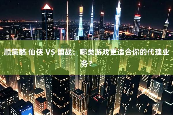 顺策略 仙侠 VS 国战：哪类游戏更适合你的代理业务？